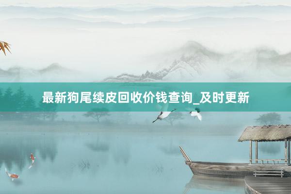 最新狗尾续皮回收价钱查询_及时更新